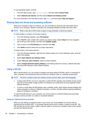 Page 38To use operating system controls:
1.From the Start screen, type control panel, and then select Control Panel.
2.Select Network and Internet, and then select Network and Sharing Center.
For more information, from the Start screen, type help, and then select Help and Support.
Sharing data and drives and accessing software
When your computer is part of a network, you are not limited to using only the information that is
stored in your computer. Network computers can exchange software and data with each...