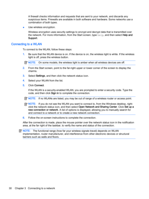 Page 40A firewall checks information and requests that are sent to your network, and discards any
suspicious items. Firewalls are available in both software and hardware. Some networks use a
combination of both types.
●Use wireless encryption.
Wireless encryption uses security settings to encrypt and decrypt data that is transmitted over
the network. For more information, from the Start screen, type help, and then select Help and
Support.
Connecting to a WLAN
To connect to the WLAN, follow these steps:
1.Be...