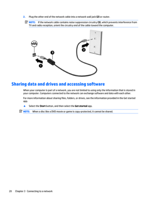 Page 282.Plug the other end of the network cable into a network wall jack (2) or router.
NOTE:If the network cable contains noise suppression circuitry (3), which prevents interference from
TV and radio reception, orient the circuitry end of the cable toward the computer.
Sharing data and drives and accessing software
When your computer is part of a network, you are not limited to using only the information that is stored in
your computer. Computers connected to the network can exchange software and data with...