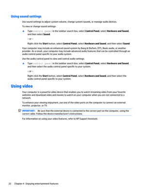 Page 30Using sound settings
Use sound settings to adjust system volume, change system sounds, or manage audio devices.
To view or change sound settings:
▲
Type control panel in the taskbar search box, select Control Panel, select Hardware and Sound,
and then select Sound.
– or –
Right-click the Start button, select Control Panel, select Hardware and Sound, and then select Sound.
Your computer may include an enhanced sound system by Bang & Olufsen, DTS, Beats audio, or another
provider. As a result, your...