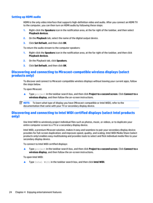 Page 32Setting up HDMI audio
HDMI is the only video interface that supports high-definition video and audio. After you connect an HDMI TV
to the computer, you can then turn on HDMI audio by following these steps:
1.Right-click the Speakers icon in the notification area, at the far right of the taskbar, and then select
Playback devices.
2.On the Playback tab, select the name of the digital output device.
3.Click Set Default, and then click OK.
To return the audio stream to the computer speakers:
1.Right-click...