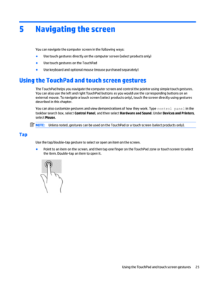 Page 335 Navigating the screen
You can navigate the computer screen in the following ways:
●
Use touch gestures directly on the computer screen (select products only)
●
Use touch gestures on the TouchPad
●
Use keyboard and optional mouse (mouse purchased separately)
Using the TouchPad and touch screen gestures
The TouchPad helps you navigate the computer screen and control the pointer using simple touch gestures.
You can also use the left and right TouchPad buttons as you would use the corresponding buttons on...