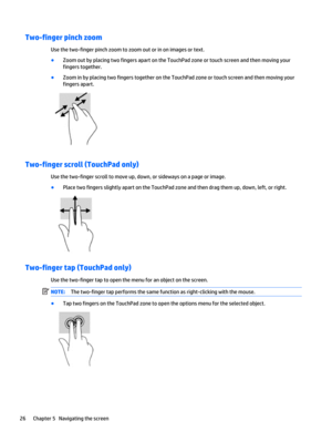Page 34Two-finger pinch zoom
Use the two-finger pinch zoom to zoom out or in on images or text.
●
Zoom out by placing two fingers apart on the TouchPad zone or touch screen and then moving your
fingers together.
●
Zoom in by placing two fingers together on the TouchPad zone or touch screen and then moving your
fingers apart.
Two-finger scroll (TouchPad only)
Use the two-finger scroll to move up, down, or sideways on a page or image.
●
Place two fingers slightly apart on the TouchPad zone and then drag them up,...