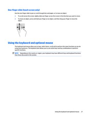Page 35One-finger slide (touch screen only)
Use the one-finger slide to pan or scroll through lists and pages, or to move an object.
●
To scroll across the screen, lightly slide one finger across the screen in the direction you want to move.
●
To move an object, press and hold your finger on an object, and then drag your finger to move the
object.
Using the keyboard and optional mouse
The keyboard and mouse allow you to type, select items, scroll and to perform the same functions as you do
using touch gestures....