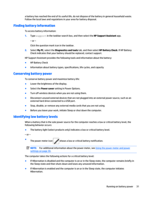 Page 39a battery has reached the end of its useful life, do not dispose of the battery in general household waste.
Follow the local laws and regulations in your area for battery disposal.
Finding battery information
To access battery information:
1.Type support in the taskbar search box, and then select the HP Support Assistant app.
– or –
Click the question mark icon in the taskbar.
2.Select My PC, select the Diagnostics and tools tab, and then select HP Battery Check. If HP Battery
Check indicates that your...