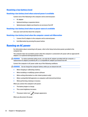 Page 40Resolving a low battery level
Resolving a low battery level when external power is available
Connect one of the following to the computer and to external power:
●
AC adapter
●
Optional docking or expansion device
●
Optional power adapter purchased as an accessory from HP
Resolving a low battery level when no power source is available
Save your work and shut down the computer.
Resolving a low battery level when the computer cannot exit Hibernation
1.Connect the AC adapter to the computer and to external...