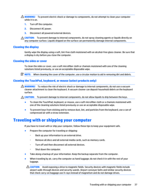 Page 45WARNING!To prevent electric shock or damage to components, do not attempt to clean your computer
while it is on.
1.Turn off the computer.
2.Disconnect AC power.
3.Disconnect all powered external devices.
CAUTION:To prevent damage to internal components, do not spray cleaning agents or liquids directly on
any computer surface. Liquids dripped on the surface can permanently damage internal components.
Cleaning the display
Gently wipe the display using a soft, lint-free cloth moistened with an alcohol-free...
