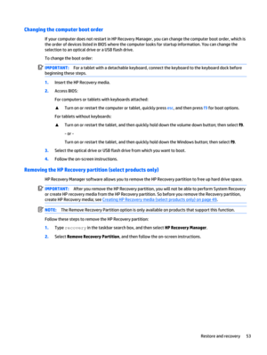 Page 61Changing the computer boot order
If your computer does not restart in HP Recovery Manager, you can change the computer boot order, which is
the order of devices listed in BIOS where the computer looks for startup information. You can change the
selection to an optical drive or a USB flash drive.
To change the boot order:
IMPORTANT:For a tablet with a detachable keyboard, connect the keyboard to the keyboard dock before
beginning these steps.
1.Insert the HP Recovery media.
2.Access BIOS:
For computers or...