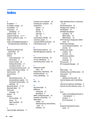 Page 66Index
A
AC adapter 5
AC adapter, testing 33
accessibility 57
action keys 13
identifying 13
airplane mode 17
airplane mode key 14, 17
antivirus software, using 41
Audio 22
audio-out (headphone)/audio-in
(microphone) jack, identifying 5
B
backing up software and
information 42
backups 49
battery
conserving power 31
discharging 31
factory-sealed 30
finding information 31
low battery levels 31
resolving low battery level 32
battery information, finding 31
battery power 30
best practices 1
BIOS
determining...