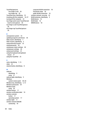 Page 68TouchPad gestures
two-finger scroll 26
two-finger tap 26
TouchPad zone, identifying 10
traveling with the computer 16, 37
turning off the computer 33
two-finger pinch zoom TouchPad and
touch screen gesture 26
two-finger scroll TouchPad gesture
26
two-finger tap TouchPad gesture
26
U
unresponsive system 33
updating programs and drivers 36
USB 2.0 port, identifying 7
USB 3.0 ports, identifying 5
using external AC power 32
using passwords 39
using power meter settings 30
using power settings 30
using sound...