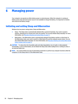 Page 406Managing power
Your computer can operate on either battery power or external power. When the computer is running on 
battery power only and an AC power source is not available to charge the battery, it is important to monitor 
and conserve the battery charge.
Initiating and exiting Sleep and Hibernation 
Windows has two power-saving states, Sleep and Hibernation.
●Sleep—The Sleep state is automatically initiated after a period of inactivity. Your work is saved to  memory, allowing you to resume your...