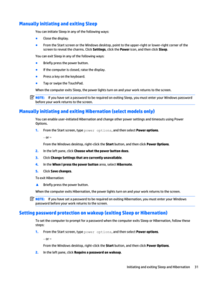 Page 41Manually initiating and exiting Sleep
You can initiate Sleep in any of the following ways:
●Close the display.
●From the Start screen or the Windows desktop, point to the upper-right or lower-right corner of the 
screen to reveal the charms. Click 
Settings, click the Power icon, and then click Sleep.
You can exit Sleep in any of the following ways:
●Briefly press the power button.
●If the computer is closed, raise the display.
●Press a key on the keyboard.
●Tap or swipe the TouchPad.
When the computer...