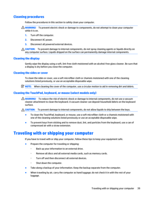 Page 49Cleaning procedures
Follow the procedures in this section to safely clean your computer.
WARNING!To prevent electric shock or damage to components, do not attempt to clean your computer 
while it is on.
1.Turn off the computer.
2.Disconnect AC power.
3.Disconnect all powered external devices.
CAUTION:To prevent damage to internal components, do not spray cleaning agents or liquids directly on 
any computer surface. Liquids dripped on the surface can permanently damage internal components.
Cleaning the...