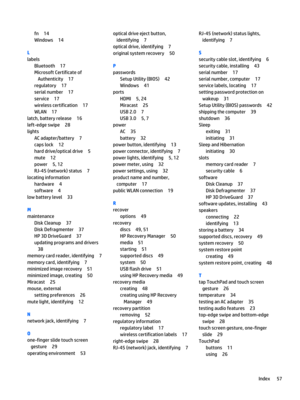 Page 67fn14
Windows14
L
labels
Bluetooth17
Microsoft Certificate of Authenticity
17
regulatory17
serial number17
service17
wireless certification17
WLAN17
latch, battery release16
left-edge swipe28
lights
AC adapter/battery7
caps lock12
hard drive/optical drive5
mute12
power5, 12
RJ-45 (network) status7
locating information
hardware4
software4
low battery level33
M
maintenance
Disk Cleanup37
Disk Defragmenter37
HP 3D DriveGuard37
updating programs and drivers
38
memory card reader, identifying7
memory card,...