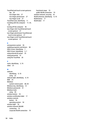 Page 68TouchPad and touch screen gestures
tap26
two-finger click27
two-finger pinch/zoom27
two-finger scroll27
TouchPad zone, identifying11
traveling with the computer17, 34, 
39
turning off the computer36
two-finger click TouchPad and touch screen gesture
27
two-finger pinch/zoom TouchPad and touch screen gesture
27
two-finger scroll TouchPad and touch screen gesture
27
U
unresponsive system36
updating programs and drivers38
USB 2.0 port, identifying7
USB 3.0 port, identifying5, 7
using external AC power35...