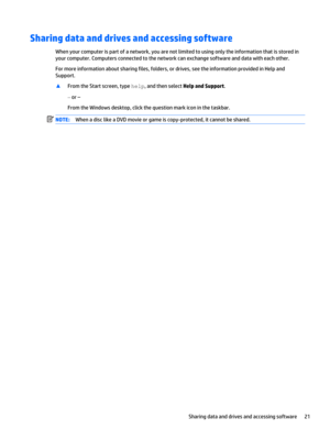 Page 31Sharing data and drives and accessing software
When your computer is part of a network, you are not limited to using only the information that is stored in 
your computer. Computers connected to the network can exchange software and data with each other.
For more information about sharing files, folders, or drives, see the information provided in Help and  Support.
▲From the Start screen, type help, and then select Help and Support.
‒  or –
From the Windows desktop, click the question mark icon in the...