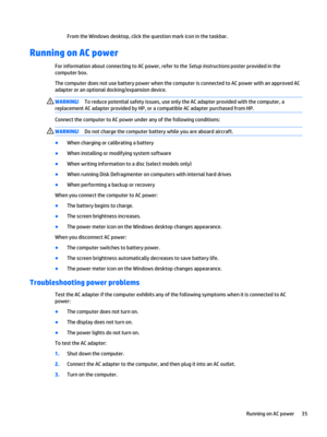 Page 45From the Windows desktop, click the question mark icon in the taskbar.
Running on AC power
For information about connecting to AC power, refer to the Setup Instructions poster provided in the 
computer box.
The computer does not use battery power when the computer is connected to AC power with an approved AC 
adapter or an optional docking/expansion device.
WARNING!To reduce potential safety issues, use only the AC adapter provided with the computer, a 
replacement AC adapter provided by HP, or a...