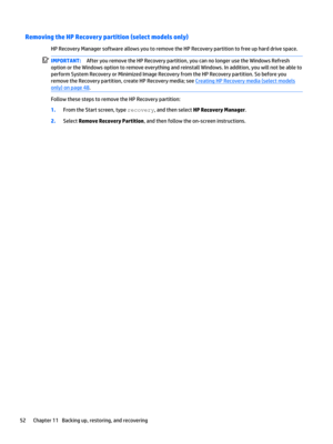 Page 62Removing the HP Recovery partition (select models only)
HP Recovery Manager software allows you to remove the HP Recovery partition to free up hard drive space.
IMPORTANT:After you remove the HP Recovery partition, you can no longer use the Windows Refresh 
option or the Windows option to remove everything and reinstall Windows. In addition, you will not be able to 
perform System Recovery or Minimized Image Recovery from the HP Recovery partition. So before you 
remove the Recovery partition, create HP...