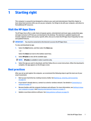 Page 111 Starting right
This computer is a powerful tool designed to enhance your work and entertainment. Read this chapter to
learn about best practices after you set up your computer, fun things to do with your computer, and where to
find additional HP resources.
Visit the HP Apps Store
The HP Apps Store offers a wide choice of popular games, entertainment and music apps, productivity apps,
and apps exclusive to HP that you can download to the desktop. The selection is updated regularly and
includes regional...