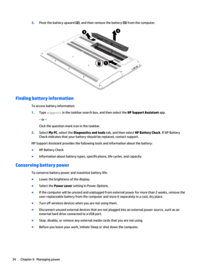 Page 443.Pivot the battery upward (2), and then remove the battery (3) from the computer.
Finding battery information
To access battery information:
1.Type support in the taskbar search box, and then select the HP Support Assistant app.
‒ or –
Click the question mark icon in the taskbar.
2.Select My PC, select the Diagnostics and tools tab, and then select HP Battery Check. If HP Battery
Check indicates that your battery should be replaced, contact support.
HP Support Assistant provides the following tools and...