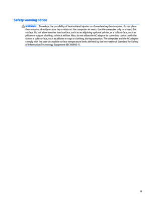 Page 3Safety warning notice
WARNING!To reduce the possibility of heat-related injuries or of overheating the computer, do not place 
the computer directly on your lap or obstruct the computer air vents. Use the computer only on a hard, flat 
surface. Do not allow another hard surface, such as an adjoining optional printer, or a soft surface, such as 
pillows or rugs or clothing, to block airflow. Also, do not allow the AC adapter to come into contact with the 
skin or a soft surface, such as pillows or rugs or...