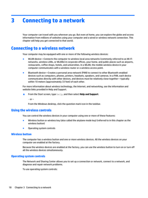 Page 283Connecting to a network
Your computer can travel with you wherever you go. But even at home, you can explore the globe and access 
information from millions of websites using your computer and a wired or wireless network connection. This 
chapter will help you get connected to that world.
Connecting to a wireless network
Your computer may be equipped with one or more of the following wireless devices:
●WLAN device—Connects the computer to wireless local area networks (commonly referred to as Wi-Fi...