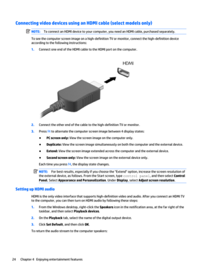 Page 34Connecting video devices using an HDMI cable (select models only)NOTE:To connect an HDMI device to your computer, you need an HDMI cable, purchased separately.
To see the computer screen image on a high-definition TV or monitor, connect the high-definition device 
according to the following instructions:
1.Connect one end of the HDMI cable to the HDMI port on the computer.
2.Connect the other end of the cable to the high-definition TV or monitor.
3.Press f4 to alternate the computer screen image between...