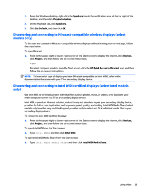Page 351.From the Windows desktop, right-click the Speakers icon in the notification area, at the far right of the 
taskbar, and then click 
Playback devices.
2.On the Playback tab, click Speakers.
3.Click Set Default, and then click OK.
Discovering and connecting to Miracast-compatible wireless displays (select 
models only)
To discover and connect to Miracast-compatible wireless displays without leaving your current apps, follow 
the steps below.
To open Miracast:
▲Point to the upper-right or lower-right...
