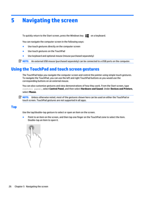 Page 365Navigating the screen
To quickly return to the Start screen, press the Windows key  on a keyboard.
You can navigate the computer screen in the following ways:
●Use touch gestures directly on the computer screen
●Use touch gestures on the TouchPad
●Use keyboard and optional mouse (mouse purchased separately)
NOTE:An external USB mouse (purchased separately) can be connected to a USB ports on the computer.
Using the TouchPad and touch screen gestures
The TouchPad helps you navigate the computer screen and...