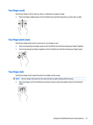 Page 37Two-finger scroll
Use the two-finger scroll to move up, down, or sideways on a page or image.
●Place two fingers slightly apart on the TouchPad zone and then drag them up, down, left, or right.
Two-finger pinch zoom
Use the two-finger pinch zoom to zoom out or in on images or text.
●Zoom out by placing two fingers apart on the TouchPad zone and then moving your fingers together.
●Zoom in by placing two fingers together on the TouchPad zone and then moving your fingers apart.
Two-finger click
Use the...