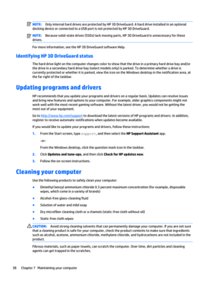 Page 48NOTE:Only internal hard drives are protected by HP 3D DriveGuard. A hard drive installed in an optional 
docking device or connected to a USB port is not protected by HP 3D DriveGuard.NOTE:Because solid-state drives (SSDs) lack moving parts, HP 3D DriveGuard is unnecessary for these 
drives.
For more information, see the HP 3D DriveGuard software Help.
Identifying HP 3D DriveGuard status
The hard drive light on the computer changes color to show that the drive in a primary hard drive bay and/or 
the...