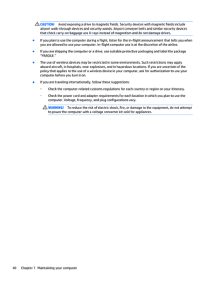 Page 50CAUTION:Avoid exposing a drive to magnetic fields. Security devices with magnetic fields include 
airport walk-through devices and security wands. Airport conveyer belts and similar security devices 
that check carry-on baggage use X-rays instead of magnetism and do not damage drives.
●If you plan to use the computer during a flight, listen for the in-flight announcement that tells you when 
you are allowed to use your computer. In-flight computer use is at the discretion of the airline.
●If you are...