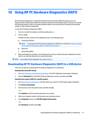 Page 5710Using HP PC Hardware Diagnostics (UEFI)
HP PC Hardware Diagnostics is a Unified Extensible Firmware Interface (UEFI) that allows you to run 
diagnostic tests to determine whether the computer hardware is functioning properly. The tool runs outside  the operating system so that it can isolate hardware failures from issues that are caused by the operating 
system or other software components.
To start HP PC Hardware Diagnostics (UEFI):
1.Turn on or restart the computer, and then quickly press esc....