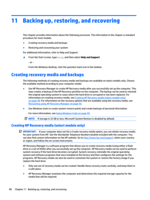Page 5811Backing up, restoring, and recovering
This chapter provides information about the following processes. The information in the chapter is standard procedure for most models.
●Creating recovery media and backups
●Restoring and recovering your system
For additional information, refer to Help and Support.
▲From the Start screen, type help, and then select Help and Support.
- or -
From the Windows desktop, click the question mark icon in the taskbar.
Creating recovery media and backups
The following methods...