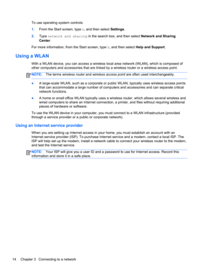 Page 24To use operating system controls:
1.From the Start screen, type n, and then select Settings.
2.Type network and sharing in the search box, and then select Network and Sharing
Center.
For more information, from the Start screen, type h, and then select Help and Support.
Using a WLAN
With a WLAN device, you can access a wireless local area network (WLAN), which is composed of
other computers and accessories that are linked by a wireless router or a wireless access point.
NOTE:The terms wireless router and...