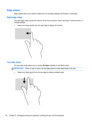 Page 36Edge swipes 
Edge swipes allow you to perform tasks such as changing settings and finding or using apps.
Right-edge swipe
The right-edge swipe reveals the charms, which let you search, share, start apps, access devices, or
change settings.
●Swipe your finger gently from the right edge to display the charms.
Top-edge swipe 
The top-edge swipe allows you to access All Apps available on the Start screen.
IMPORTANT:When an app is active, the top-edge gesture varies depending on the app.
●Swipe your finger...
