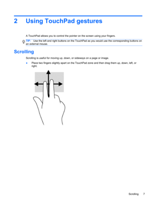 Page 132 Using TouchPad gestures
A TouchPad allows you to control the pointer on the screen using your fingers.
TIP:Use the left and right buttons on the TouchPad as you would use the corresponding buttons on
an external mouse.
Scrolling
Scrolling is useful for moving up, down, or sideways on a page or image.
●Place two fingers slightly apart on the TouchPad zone and then drag them up, down, left, or
right.
Scrolling 7 