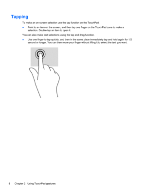 Page 14Tapping 
To make an on-screen selection use the tap function on the TouchPad.
●Point to an item on the screen, and then tap one finger on the TouchPad zone to make a
selection. Double-tap an item to open it.
You can also make text selections using the tap and drag function.
●Use one finger to tap quickly, and then in the same place immediately tap and hold again for 1/2
second or longer. You can then move your finger without lifting it to select the text you want.
8 Chapter 2   Using TouchPad gestures 