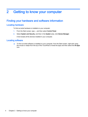 Page 142 Getting to know your computer
Finding your hardware and software information
Locating hardware
To find out what hardware is installed on your computer:
1.From the Start screen, type c, and then select Control Panel.
2.Select System and Security, and then in the System area, click Device Manager.
A list reveals all the devices installed in your computer.
Locating software
▲To find out what software is installed on your computer, from the Start screen, right-click using
the mouse or swipe from the top of...