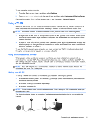 Page 25To use operating system controls:
1.From the Start screen, type n, and then select Settings.
2.Type network and sharing in the search box, and then select Network and Sharing Center.
For more information, from the Start screen, type h, and then select Help and Support.
Using a WLAN
With a WLAN device, you can access a wireless local area network (WLAN), which is composed of
other computers and accessories that are linked by a wireless router or a wireless access point.
NOTE:The terms wireless router and...