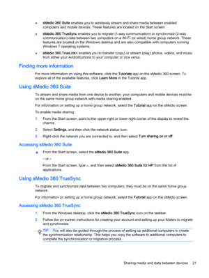 Page 31●sMedio 360 Suite enables you to wirelessly stream and share media between enabled
computers and mobile devices. These features are located on the Start screen.
●sMedio 360 TrueSync enables you to migrate (1-way communication) or synchronize (2-way
communication) data between two computers on a Wi-Fi (or wired) home group network. These
features are located on the Windows desktop and are also compatible with computers running
Windows 7 operating systems.
●sMedio 360 TrueLink+ enables you to transfer...