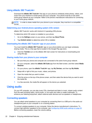 Page 32Using sMedio 360 TrueLink+
Download the sMedio 360 TrueLink+ free app on your phone to wirelessly share photos, videos, and
music from your Android 4.0 smart phone and your computer. Your phone must be on the same
home group network as your computer. Refer to the phone's manufacturer instructions for connecting
to your home group network.
NOTE:In order to share media from your phone to your computer, they must be in a compatible
format.
Determining your Android phone operating system (OS) version...