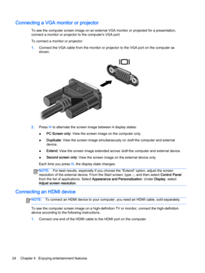 Page 34Connecting a VGA monitor or projector
To see the computer screen image on an external VGA monitor or projected for a presentation,
connect a monitor or projector to the computer's VGA port.
To connect a monitor or projector:
1.Connect the VGA cable from the monitor or projector to the VGA port on the computer as
shown.
2.Press f4 to alternate the screen image between 4 display states:
●PC Screen only: View the screen image on the computer only.
●Duplicate: View the screen image simultaneously on...