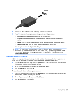 Page 352.Connect the other end of the cable to the high-definition TV or monitor.
3.Press f4 to alternate the computer screen image between 4 display states:
●PC screen only: View the screen image on the computer only.
●Duplicate: View the screen image simultaneously on 
both the computer and external
device.
●Extend: View the screen image extended across 
both the computer and external device.
●Second screen only: View the screen image on the external device only.
Each time you press f4, the display state...