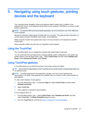 Page 375 Navigating using touch gestures, pointing
devices and the keyboard
Your computer allows navigation using touch gestures (select models only) in addition to the
keyboard and mouse. Touch gestures can be used on your computer TouchPad or on a touch screen
(select models only).
NOTE:An external USB mouse (purchased separately) can be connected to one of the USB ports
on the computer.
Review the Windows 8 Basics guide included with your computer. The guide provides information on
common tasks using the...