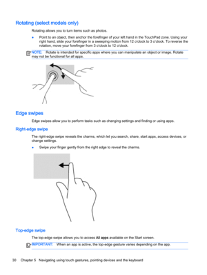 Page 40Rotating (select models only)
Rotating allows you to turn items such as photos.
●Point to an object, then anchor the forefinger of your left hand in the TouchPad zone. Using your
right hand, slide your forefinger in a sweeping motion from 12 o’clock to 3 o’clock. To reverse the
rotation, move your forefinger from 3 o’clock to 12 o’clock.
NOTE:Rotate is intended for specific apps where you can manipulate an object or image. Rotate
may not be functional for all apps.
Edge swipes
Edge swipes allow you to...