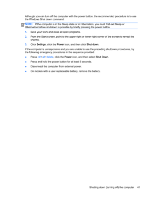 Page 51Although you can turn off the computer with the power button, the recommended procedure is to use
the Windows Shut down command:
NOTE:If the computer is in the Sleep state or in Hibernation, you must first exit Sleep or
Hibernation before shutdown is possible by briefly pressing the power button.
1.Save your work and close all open programs.
2.From the Start screen, point to the upper-right or lower-right corner of the screen to reveal the
charms.
3.Click Settings, click the Power icon, and then click...