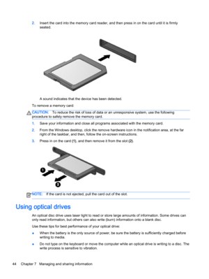 Page 542.Insert the card into the memory card reader, and then press in on the card until it is firmly
seated.
A sound indicates that the device has been detected.
To remove a memory card:
CAUTION:To reduce the risk of loss of data or an unresponsive system, use the following
procedure to safely remove the memory card.
1.Save your information and close all programs associated with the memory card.
2.From the Windows desktop, click the remove hardware icon in the notification area, at the far
right of the...