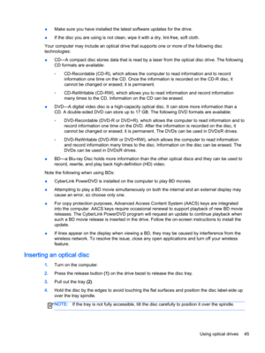 Page 55●Make sure you have installed the latest software updates for the drive.
●If the disc you are using is not clean, wipe it with a dry, lint-free, soft cloth.
Your computer may include an optical drive that supports one or more of the following disc
technologies:
●CD—A compact disc stores data that is read by a laser from the optical disc drive. The following
CD formats are available:
◦CD-Recordable (CD-R), which allows the computer to read information and to record
information one time on the CD. Once the...