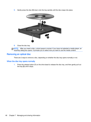 Page 565.Gently press the disc (3) down onto the tray spindle until the disc snaps into place.
6.Close the disc tray.
NOTE:After you insert a disc, a short pause is normal. If you have not selected a media player, an
AutoPlay dialog box opens. It prompts you to select how you want to use the media content.
Removing an optical disc
There are 2 ways to remove a disc, depending on whether the disc tray opens normally or not.
When the disc tray opens normally
1.Press the release button (1) on the drive bezel to...